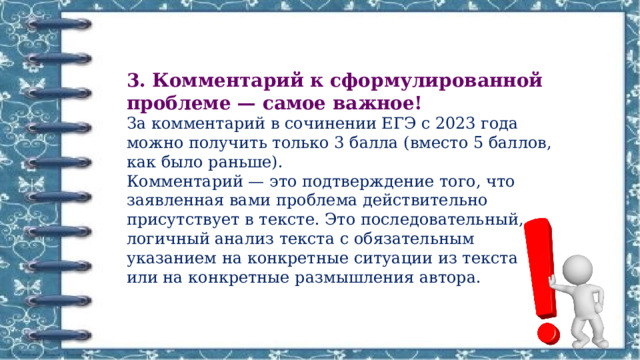 3. Комментарий к сформулированной проблеме — самое важное! За комментарий в сочинении ЕГЭ с 2023 года можно получить только 3 балла (вместо 5 баллов, как было раньше). Комментарий — это подтверждение того, что заявленная вами проблема действительно присутствует в тексте. Это последовательный, логичный анализ текста с обязательным указанием на конкретные ситуации из текста или на конкретные размышления автора.  