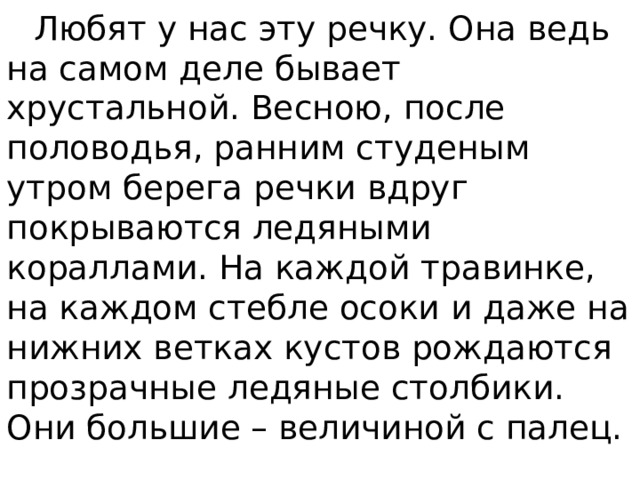  Любят у нас эту речку. Она ведь на самом деле бывает хрустальной. Весною, после половодья, ранним студеным утром берега речки вдруг покрываются ледяными кораллами. На каждой травинке, на каждом стебле осоки и даже на нижних ветках кустов рождаются прозрачные ледяные столбики. Они большие – величиной с палец. 