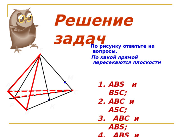 Решение задач  По рисунку ответьте на  вопросы.  По какой прямой пересекаются плоскости  S М ABS и BSC; ABC и ASC; 3.  ABC и   ABS; 4.  ABS и ASC; 5.  PSC и ABC. А С  Р К В 