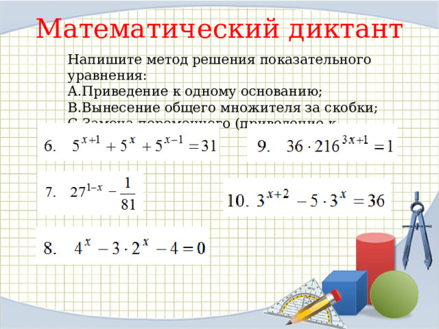 Математический диктант Напишите метод решения показательного уравнения: Приведение к одному основанию; Вынесение общего множителя за скобки; Замена переменного (приведение к квадратному). 