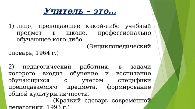 Учитель – это… лицо, преподающее какой-либо учебный предмет в школе, профессионально обучающее кого-либо.  (Энциклопедический словарь, 1964 г.) 2) педагогический работник, в задачи которого входит обучение и воспитание обучающихся с учетом специфики преподаваемого предмета, формирование общей культуры личности.  (Краткий словарь современной педагогики, 1993 г.) 