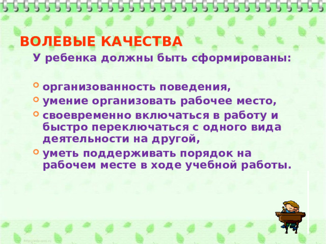 ВОЛЕВЫЕ КАЧЕСТВА У ребенка должны быть сформированы:  организованность поведения, умение организовать рабочее место, своевременно включаться в работу и быстро переключаться с одного вида деятельности на другой, уметь поддерживать порядок на рабочем месте в ходе учебной работы.    