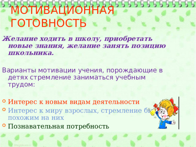 Мотивационная готовность Желание ходить в школу, приобретать новые знания, желание занять позицию школьника.  Варианты мотивации учения, порождающие в детях стремление заниматься учебным трудом: Интерес к новым видам деятельности Интерес к миру взрослых, стремление быть похожим на них Познавательная потребность 