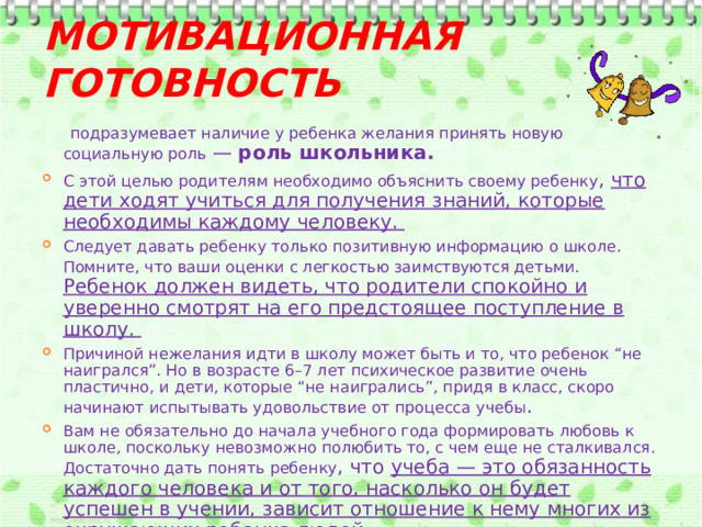 Мотивационная готовность  подразумевает наличие у ребенка желания принять новую социальную роль  — роль школьника.  С этой целью родителям необходимо объяснить своему ребенку , что дети ходят учиться для получения знаний, которые необходимы каждому человеку. Следует давать ребенку только позитивную информацию о школе. Помните, что ваши оценки с легкостью заимствуются детьми.  Ребенок должен видеть, что родители спокойно и уверенно смотрят на его предстоящее поступление в школу. Причиной нежелания идти в школу может быть и то, что ребенок “не наигрался”. Но в возрасте 6–7 лет психическое развитие очень пластично, и дети, которые “не наигрались”, придя в класс, скоро начинают испытывать удовольствие от процесса учебы . Вам не обязательно до начала учебного года формировать любовь к школе, поскольку невозможно полюбить то, с чем еще не сталкивался. Достаточно дать понять ребенку , что учеба — это обязанность каждого человека и от того, насколько он будет успешен в учении, зависит отношение к нему многих из окружающих ребенка людей. 
