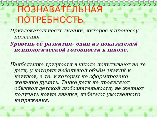 Познавательная потребность Привлекательность знаний, интерес к процессу познания. Уровень её развития- один из показателей психологической готовности к школе.  Наибольшие трудности в школе испытывают не те дети, у которых небольшой объём знаний и навыков, а те, у которых не сформировано желание думать. Такие дети не проявляют обычной детской любознательности, не желают получать новые знания, избегают умственного напряжения. 