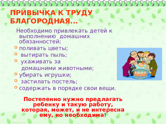 ПРИВЫЧКА К ТРУДУ БЛАГОРОДНАЯ...   Необходимо привлекать детей к выполнению домашних обязанностей: поливать цветы;  вытирать пыль;  ухаживать за  домашними животными; убирать игрушки;  застилать постель; содержать в порядке свои вещи.  Постепенно нужно предлагать ребенку и такую работу, которая, может, и не интересна ему, но необходима ! 