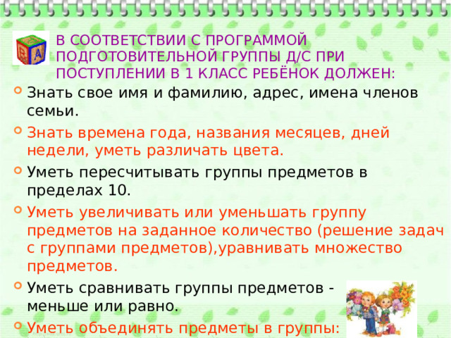 В соответствии с программой подготовительной группы д/с при поступлении в 1 класс ребёнок должен: Знать свое имя и фамилию, адрес, имена членов семьи. Знать времена года, названия месяцев, дней недели, уметь различать цвета. Уметь пересчитывать группы предметов в пределах 10. Уметь увеличивать или уменьшать группу предметов на заданное количество (решение задач с группами предметов),уравнивать множество предметов. Уметь сравнивать группы предметов - больше, меньше или равно. Уметь объединять предметы в группы: мебель, транспорт, одежда, обувь, растения, животные и  т. д. 