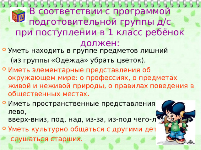 В соответствии с программой  подготовительной группы д/с при поступлении в 1 класс ребёнок должен: Уметь находить в группе предметов лишний  (из группы «Одежда» убрать цветок).  Иметь элементарные представления об окружающем мире: о профессиях, о предметах живой и неживой природы, о правилах поведения в общественных местах. Иметь пространственные представления: право-лево,  вверх-вниз, под, над, из-за, из-под чего-либо. Уметь культурно общаться с другими детьми,  слушаться старших. 