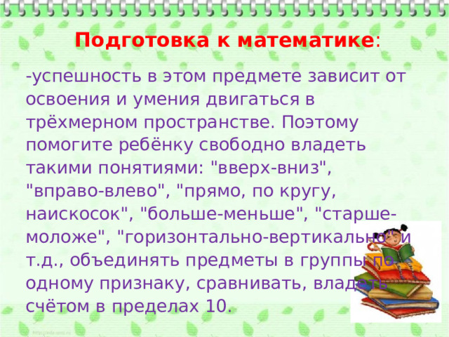Подготовка к математике : -успешность в этом предмете зависит от освоения и умения двигаться в трёхмерном пространстве. Поэтому помогите ребёнку свободно владеть такими понятиями: 