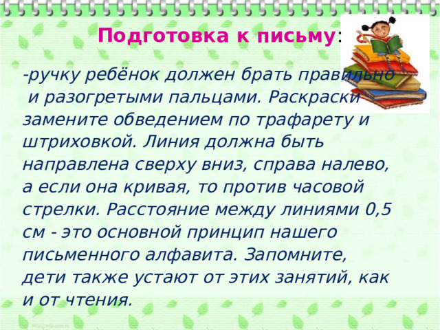 Подготовка к письму : -ручку ребёнок должен брать правильно  и разогретыми пальцами. Раскраски замените обведением по трафарету и штриховкой. Линия должна быть направлена сверху вниз, справа налево, а если она кривая, то против часовой стрелки. Расстояние между линиями 0,5 см - это основной принцип нашего письменного алфавита. Запомните, дети также устают от этих занятий, как и от чтения. 