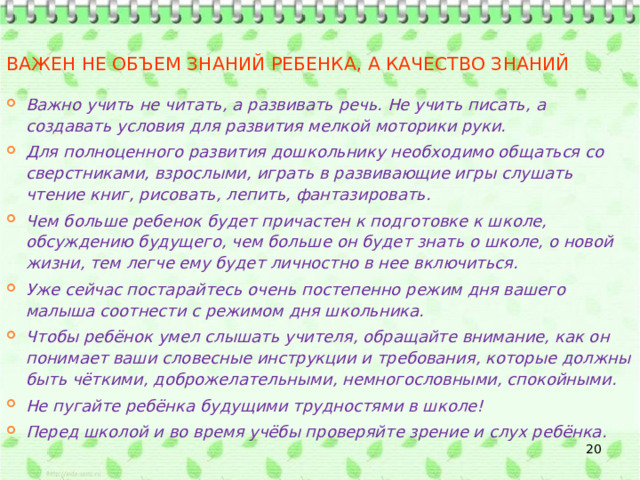 Важен не объем знаний ребенка, а качество знаний Важно учить не читать, а развивать речь. Не учить писать, а создавать условия для развития мелкой моторики руки. Для полноценного развития дошкольнику необходимо общаться со сверстниками, взрослыми, играть в развивающие игры слушать чтение книг, рисовать, лепить, фантазировать. Чем больше ребенок будет причастен к подготовке к школе, обсуждению будущего, чем больше он будет знать о школе, о новой жизни, тем легче ему будет личностно в нее включиться. Уже сейчас постарайтесь очень постепенно режим дня вашего малыша соотнести с режимом дня школьника. Чтобы ребёнок умел слышать учителя, обращайте внимание, как он понимает ваши словесные инструкции и требования, которые должны быть чёткими, доброжелательными, немногословными, спокойными. Не пугайте ребёнка будущими трудностями в школе! Перед школой и во время учёбы проверяйте зрение и слух ребёнка.  
