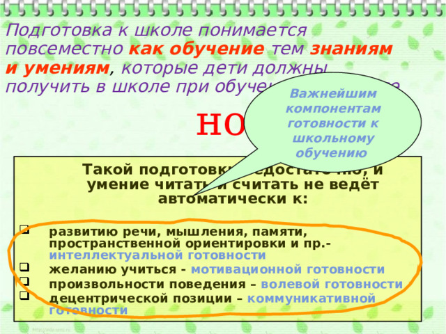 Подготовка к школе понимается повсеместно как  обучение  тем  знаниям и умениям , которые дети должны получить в школе при обучении в 1 классе Важнейшим компонентам готовности к школьному обучению но  Такой подготовки недостаточно, и умение читать и считать не ведёт автоматически к:  развитию речи, мышления, памяти, пространственной ориентировки и пр.- интеллектуальной готовности желанию учиться - мотивационной готовности произвольности поведения – волевой готовности  децентрической позиции – коммуникативной готовности 
