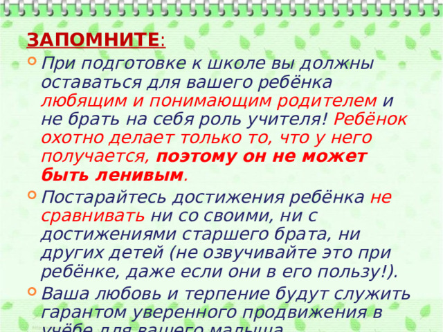Запомните : При подготовке к школе вы должны оставаться для вашего ребёнка любящим и понимающим родителем и не брать на себя роль учителя! Ребёнок охотно делает только то, что у него получается, поэтому он не может быть ленивым . Постарайтесь достижения ребёнка не сравнивать ни со своими, ни с достижениями старшего брата, ни других детей (не озвучивайте это при ребёнке, даже если они в его пользу!). Ваша любовь и терпение будут служить гарантом уверенного продвижения в учёбе для вашего малыша. 