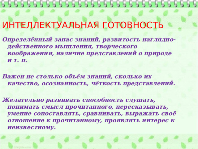 Интеллектуальная готовность Определённый запас знаний, развитость наглядно-действенного мышления, творческого воображения, наличие представлений о природе и т. п.  Важен не столько объём знаний, сколько их качество, осознанность, чёткость представлений.  Желательно развивать способность слушать, понимать смысл прочитанного, пересказывать, умение сопоставлять, сравнивать, выражать своё отношение к прочитанному, проявлять интерес к неизвестному. 