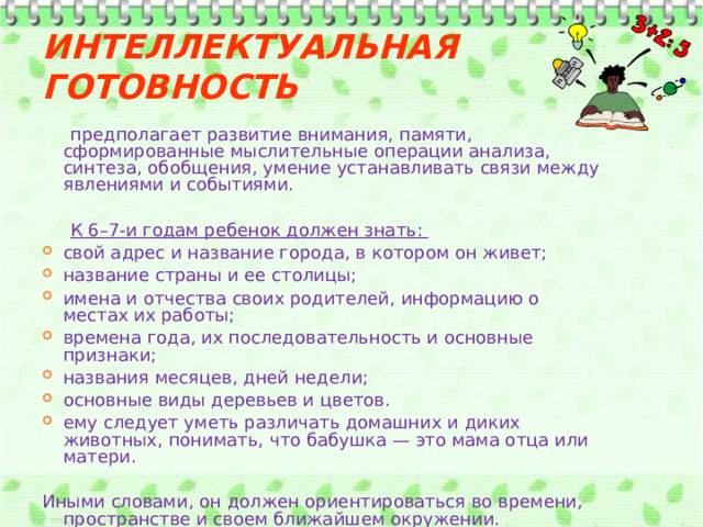 Интеллектуальная готовность  предполагает развитие внимания, памяти, сформированные мыслительные операции анализа, синтеза, обобщения, умение устанавливать связи между явлениями и событиями.  К 6–7-и годам ребенок должен знать: свой адрес и название города, в котором он живет; название страны и ее столицы; имена и отчества своих родителей, информацию о местах их работы; времена года, их последовательность и основные признаки; названия месяцев, дней недели; основные виды деревьев и цветов. ему следует уметь различать домашних и диких животных, понимать, что бабушка — это мама отца или матери. Иными словами, он должен ориентироваться во времени, пространстве и своем ближайшем окружении. 