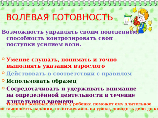 Волевая готовность Возможность управлять своим поведением, способность контролировать свои поступки усилием воли.  Умение слушать, понимать и точно выполнять указания взрослого Действовать в соответствии с правилом Использовать образец Сосредотачивать и удерживать внимание на определённой деятельности в течение длительного времени Наличие волевых качеств у ребенка поможет ему длительное  время выполнять задания, не отвлекаясь на уроке, доводить дело до конца. 