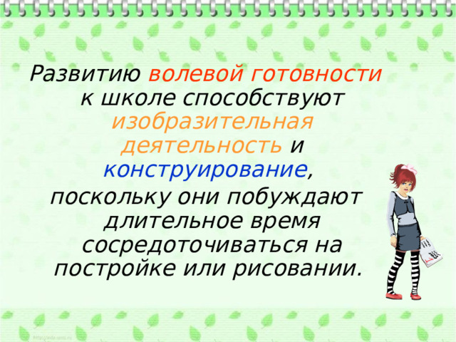 Развитию волевой готовности к школе способствуют изобразительная деятельность и конструирование , поскольку они побуждают длительное время сосредоточиваться на постройке или рисовании. 