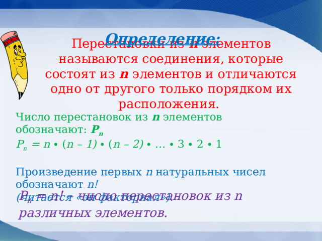 Определение: Перестановки из n элементов называются соединения, которые состоят из n  элементов и отличаются одно от другого только порядком их расположения.   Число перестановок из n элементов обозначают: Р n  Р n = n ∙ ( n – 1) ∙ ( n – 2) ∙ … ∙ 3 ∙ 2 ∙ 1   Произведение первых n натуральных чисел обозначают n!  (читается «эн факториал»). Р n = n! – число перестановок из n различных элементов.    