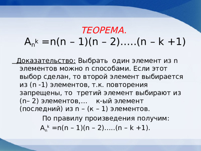 ТЕОРЕМА.  A n k =n(n – 1)(n – 2)…..(n – k +1)  Доказательство: Выбрать один элемент из n элементов можно n способами. Если этот выбор сделан, то второй элемент выбирается из (n -1) элементов, т.к. повторения запрещены, то третий элемент выбирают из (n– 2) элементов,… к-ый элемент (последний) из n – (к – 1) элементов.  По правилу произведения получим:   A n k =n(n – 1)(n – 2)…..(n – k +1). 