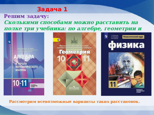 Задача 1 Решим задачу:  Сколькими способами можно расставить на полке три учебника: по алгебре, геометрии и по физике? Рассмотрим всевозможные варианты таких расстановок. 