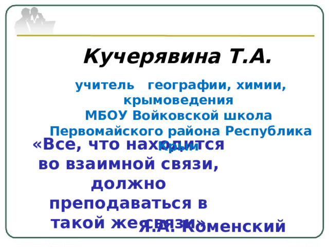 Кучерявина Т.А.  учитель географии, химии, крымоведения МБОУ Войковской школа Первомайского района Республика Крым «Все, что находится во взаимной связи, должно преподаваться в такой же связи» Я.А. Коменский 