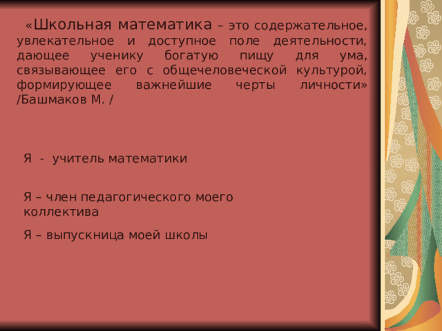  « Школьная математика – это содержательное, увлекательное и доступное поле деятельности, дающее ученику богатую пищу для ума, связывающее его с общечеловеческой культурой, формирующее важнейшие черты личности» / Башмаков М. / Я - учитель математики Я – член педагогического моего коллектива Я – выпускница моей школы 