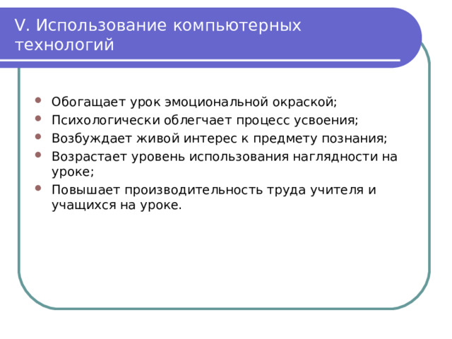V . Использование компьютерных технологий Обогащает урок эмоциональной окраской; Психологически облегчает процесс усвоения; Возбуждает живой интерес к предмету познания; Возрастает уровень использования наглядности на уроке; Повышает производительность труда учителя и учащихся на уроке. 