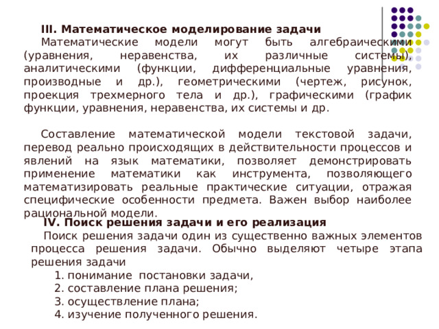 III . Математическое моделирование задачи Математические модели могут быть алгебраическими (уравнения, неравенства, их различные системы), аналитическими (функции, дифференциальные уравнения, производные и др.), геометрическими (чертеж, рисунок, проекция трехмерного тела и др.), графическими (график функции, уравнения, неравенства, их системы и др. Составление математической модели текстовой задачи, перевод реально происходящих в действительности процессов и явлений на язык математики, позволяет демонстрировать применение математики как инструмента, позволяющего математизировать реальные практические ситуации, отражая специфические особенности предмета. Важен выбор наиболее рациональной модели. IV . Поиск решения задачи и его реализация Поиск решения задачи один из существенно важных элементов процесса решения задачи. Обычно выделяют четыре этапа решения задачи   1. понимание постановки задачи,  2. составление плана решения;  3. осуществление плана;  4. изучение полученного решения. 