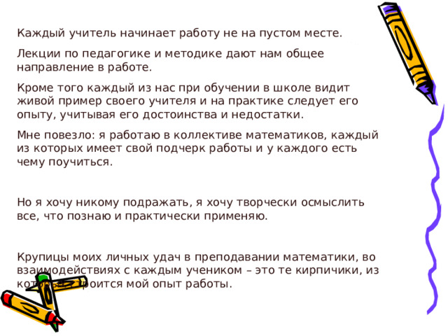 Каждый учитель начинает работу не на пустом месте. Лекции по педагогике и методике дают нам общее направление в работе. Кроме того каждый из нас при обучении в школе видит живой пример своего учителя и на практике следует его опыту, учитывая его достоинства и недостатки. Мне повезло: я работаю в коллективе математиков, каждый из которых имеет свой подчерк работы и у каждого есть чему поучиться. Но я хочу никому подражать, я хочу творчески осмыслить все, что познаю и практически применяю. Крупицы моих личных удач в преподавании математики, во взаимодействиях с каждым учеником – это те кирпичики, из которых строится мой опыт работы. 