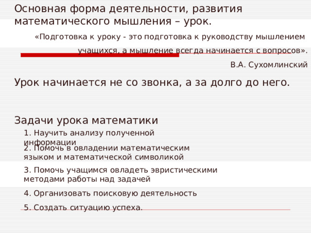 Основная форма деятельности, развития математического мышления – урок. «Подготовка к уроку - это подготовка к руководству мышлением учащихся, а мышление всегда начинается с вопросов». В.А. Сухомлинский Урок начинается не со звонка, а за долго до него. Задачи урока математики 1. Научить анализу полученной информации 2. Помочь в овладении математическим языком и математической символикой 3. Помочь учащимся овладеть эвристическими методами работы над задачей 4. Организовать поисковую деятельность 5. Создать ситуацию успеха. 