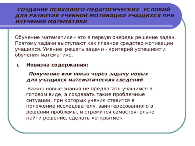  СОЗДАНИЕ ПСИХОЛОГО-ПЕДАГОГИЧЕСКИХ  УСЛОВИЙ ДЛЯ РАЗВИТИЯ УЧЕБНОЙ МОТИВАЦИИ УЧАЩИХСЯ ПРИ ИЗУЧЕНИИ МАТЕМАТИКИ  Обучение математике - это в первую очередь решение задач. Поэтому задачи выступают как главное средство мотивации учащихся. Умение решать задачи - критерий успешности обучения математике. Новизна содержания:  Получение или показ через задачу новых для учащихся математических сведений   Важно новые знания не предлагать учащимся в готовом виде, а создавать такие проблемные ситуации, при которых ученик ставится в положение исследователя, заинтересованного в решении проблемы, и стремится самостоятельно найти решение, сделать «открытие». 