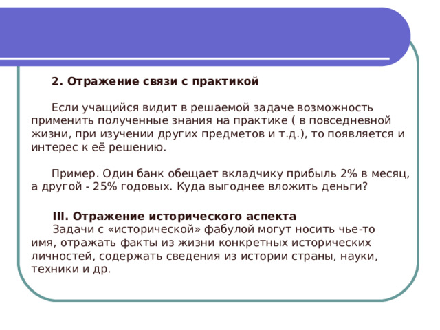 2. Отражение связи с практикой Если учащийся видит в решаемой задаче возможность применить полученные знания на практике ( в повседневной жизни, при изучении других предметов и т.д.), то появляется и интерес к её решению. Пример. Один банк обещает вкладчику прибыль 2% в месяц, а другой - 25% годовых. Куда выгоднее вложить деньги? III . Отражение исторического аспекта Задачи с «исторической» фабулой могут носить чье-то имя, отражать факты из жизни конкретных исторических личностей, содержать сведения из истории страны, науки, техники и др. 