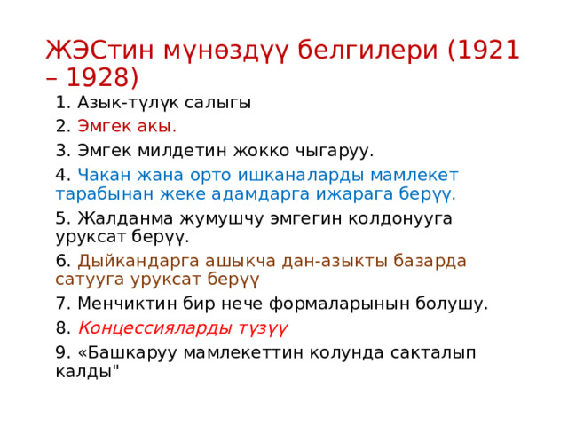 ЖЭСтин мүнөздүү белгилери (1921 – 1928) 1. Азык-түлүк салыгы 2. Эмгек акы. 3. Эмгек милдетин жокко чыгаруу. 4. Чакан жана орто ишканаларды мамлекет тарабынан жеке адамдарга ижарага берүү. 5. Жалданма жумушчу эмгегин колдонууга уруксат берүү. 6. Дыйкандарга ашыкча дан-азыкты базарда сатууга уруксат берүү 7. Менчиктин бир нече формаларынын болушу. 8. Концессияларды түзүү 9. «Башкаруу мамлекеттин колунда сакталып калды