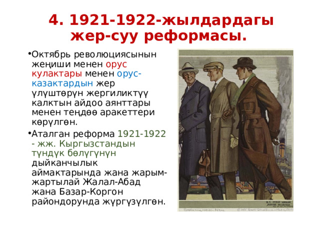 4. 1921-1922-жылдардагы жер-суу реформасы. Октябрь революциясынын жеңиши менен орус кулактары менен орус-казактардын жер үлүштөрүн жергиликтүү калктын айдоо аянттары менен теңдөө аракеттери көрүлгөн. Аталган реформа 1921-1922 - жж. Кыргызстандын түндүк бөлүгүнүн дыйканчылык аймактарында жана жарым-жартылай Жалал-Абад жана Базар-Коргон райондорунда жүргүзүлгөн. 