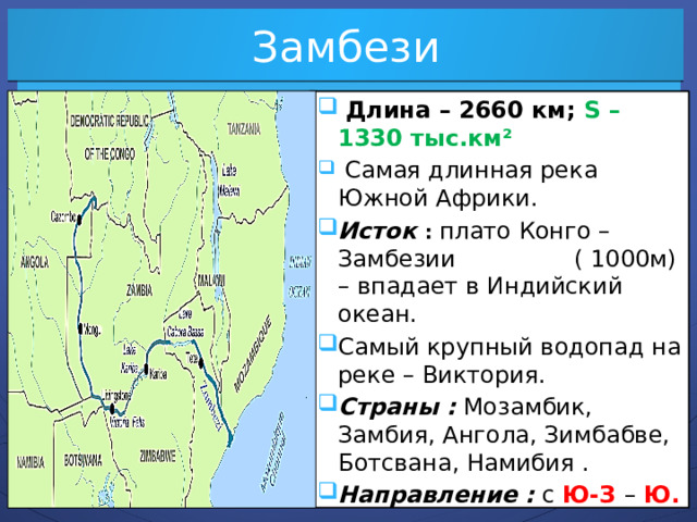 Замбези  Длина – 2660 км; S – 1330 тыс.км²  Самая длинная река Южной Африки. Исток : плато Конго – Замбезии ( 1000м) – впадает в Индийский океан. Самый крупный водопад на реке – Виктория. Страны : Мозамбик, Замбия, Ангола, Зимбабве, Ботсвана, Намибия . Направление : с Ю-З – Ю.   