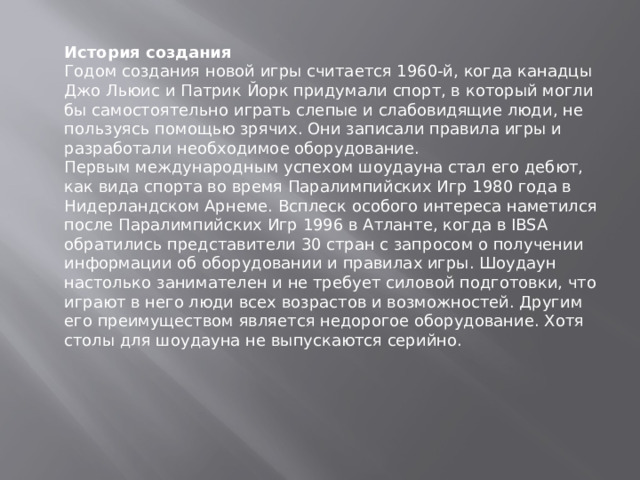 История создания Годом создания новой игры считается 1960-й, когда канадцы Джо Льюис и Патрик Йорк придумали спорт, в который могли бы самостоятельно играть слепые и слабовидящие люди, не пользуясь помощью зрячих. Они записали правила игры и разработали необходимое оборудование.  Первым международным успехом шоудауна стал его дебют, как вида спорта во время Паралимпийских Игр 1980 года в Нидерландском Арнеме. Всплеск особого интереса наметился после Паралимпийских Игр 1996 в Атланте, когда в IBSA обратились представители 30 стран с запросом о получении информации об оборудовании и правилах игры. Шоудаун настолько занимателен и не требует силовой подготовки, что играют в него люди всех возрастов и возможностей. Другим его преимуществом является недорогое оборудование. Хотя столы для шоудауна не выпускаются серийно. 