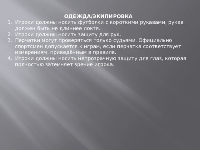 ОДЕЖДА/ЭКИПИРОВКА Игроки должны носить футболки с короткими рукавами, рукав должен быть не длиннее локтя. Игроки должны носить защиту для рук. Перчатки могут проверяться только судьями. Официально спортсмен допускается к играм, если перчатка соответствует измерениям, приведённым в правиле. Игроки должны носить непрозрачную защиту для глаз, которая полностью затемняет зрение игрока. 