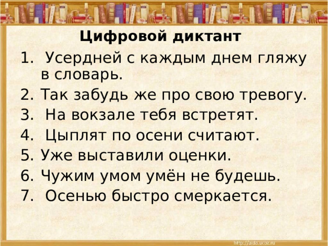 Цифровой диктант  Усердней с каждым днем гляжу в словарь. Так забудь же про свою тревогу.   На вокзале тебя встретят.  Цыплят по осени считают. Уже выставили оценки. Чужим умом умён не будешь.  Осенью быстро смеркается. 