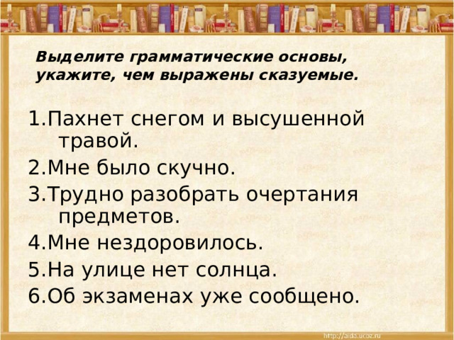 Выделите грамматические основы, укажите, чем выражены сказуемые. 1.Пахнет снегом и высушенной травой. 2.Мне было скучно. 3.Трудно разобрать очертания предметов. 4.Мне нездоровилось. 5.На улице нет солнца. 6.Об экзаменах уже сообщено. 