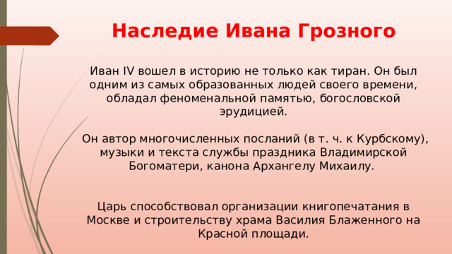 Наследие Ивана Грозного  Иван IV вошел в историю не только как тиран. Он был одним из самых образованных людей своего времени, обладал феноменальной памятью, богословской эрудицией.  Он автор многочисленных посланий (в т. ч. к Курбскому), музыки и текста службы праздника Владимирской Богоматери, канона Архангелу Михаилу. Царь способствовал организации книгопечатания в Москве и строительству храма Василия Блаженного на Красной площади. 