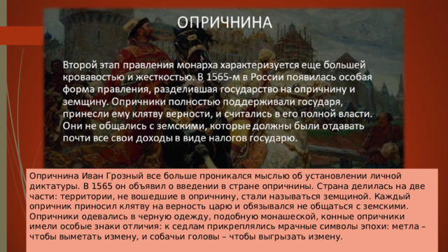 Опричнина Иван Грозный все больше проникался мыслью об установлении личной диктатуры. В 1565 он объявил о введении в стране опричнины. Страна делилась на две части: территории, не вошедшие в опричнину, стали называться земщиной. Каждый опричник приносил клятву на верность царю и обязывался не общаться с земскими. Опричники одевались в черную одежду, подобную монашеской, конные опричники имели особые знаки отличия: к седлам прикреплялись мрачные символы эпохи: метла – чтобы выметать измену, и собачьи головы – чтобы выгрызать измену.   
