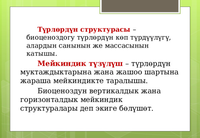  Түрлөрдүн структурасы – биоценоздогу түрлөрдүн көп түрдүүлүгү, алардын санынын же массасынын катышы.  Түрлөрдүн структурасы – биоценоздогу түрлөрдүн көп түрдүүлүгү, алардын санынын же массасынын катышы.  Мейкиндик түзүлүш – түрлөрдүн муктаждыктарына жана жашоо шартына жараша мейкиндикте таралышы.   Биоценоздун вертикалдык жана горизонталдык мейкиндик структуралары деп экиге бөлүшөт.  