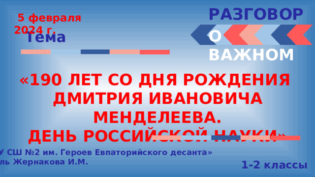 РАЗГОВОРЫ   5 февраля 2024 г. О ВАЖНОМ Тема «190 ЛЕТ СО ДНЯ РОЖДЕНИЯ ДМИТРИЯ ИВАНОВИЧА МЕНДЕЛЕЕВА. ДЕНЬ РОССИЙСКОЙ НАУКИ» «МБОУ СШ №2 им. Героев Евпаторийского десанта» Учитель Жернакова И.М. 1-2 классы 