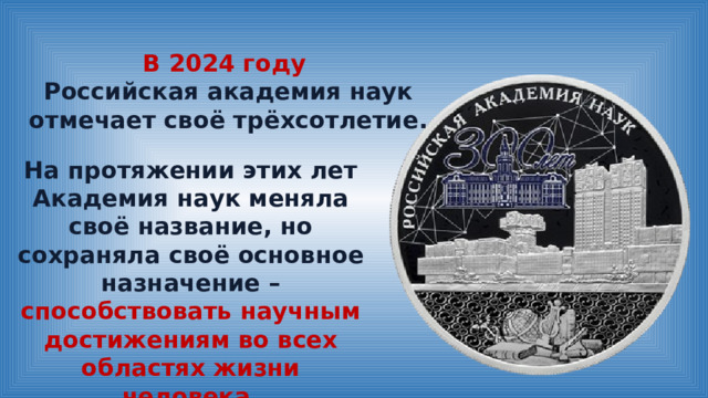 В 2024 году Российская академия наук отмечает своё трёхсотлетие. На протяжении этих лет Академия наук меняла своё название, но сохраняла своё основное назначение – способствовать научным достижениям во всех областях жизни человека . 