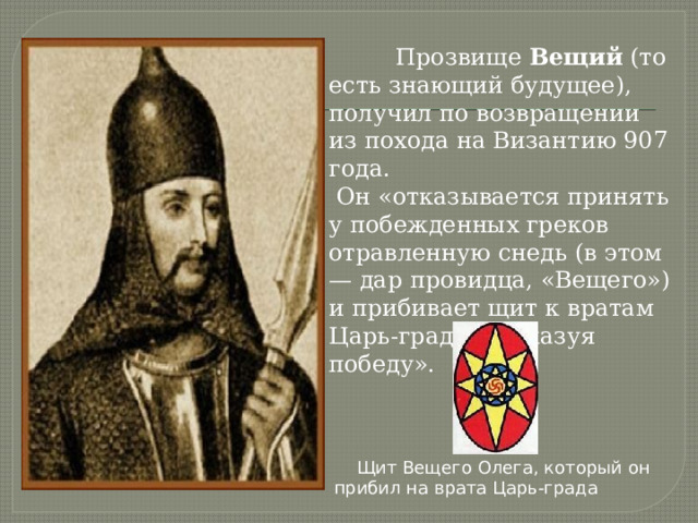  Прозвище Вещий (то есть знающий будущее), получил по возвращении из похода на Византию 907 года.  Он «отказывается принять у побежденных греков отравленную снедь (в этом — дар провидца, «Вещего») и прибивает щит к вратам Царь-града, «показуя победу».  Щит Вещего Олега, который он прибил на врата Царь-града 