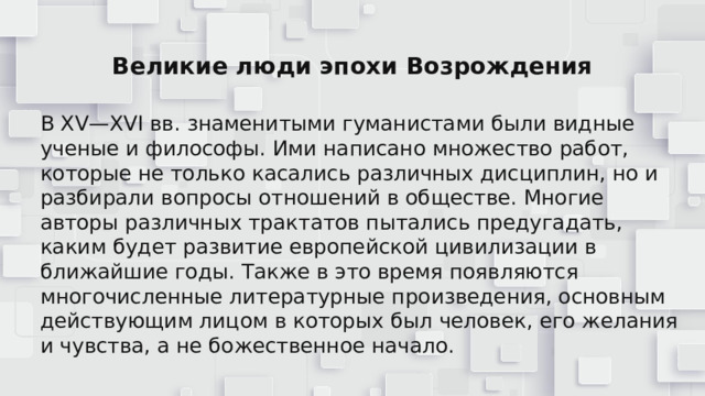 Великие люди эпохи Возрождения В XV—XVI вв. знаменитыми гуманистами были видные ученые и философы. Ими написано множество работ, которые не только касались различных дисциплин, но и разбирали вопросы отношений в обществе. Многие авторы различных трактатов пытались предугадать, каким будет развитие европейской цивилизации в ближайшие годы. Также в это время появляются многочисленные литературные произведения, основным действующим лицом в которых был человек, его желания и чувства, а не божественное начало. 