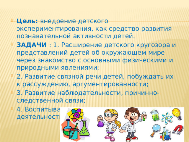 Цель:  внедрение детского экспериментирования, как средство развития познавательной активности детей. ЗАДАЧИ  : 1. Расширение детского кругозора и представлений детей об окружающем мире через знакомство с основными физическими и природными явлениями; 2. Развитие связной речи детей, побуждать их к рассуждению, аргументированности; 3. Развитие наблюдательности, причинно-следственной связи; 4. Воспитывать интерес к экспериментальной деятельности. 
