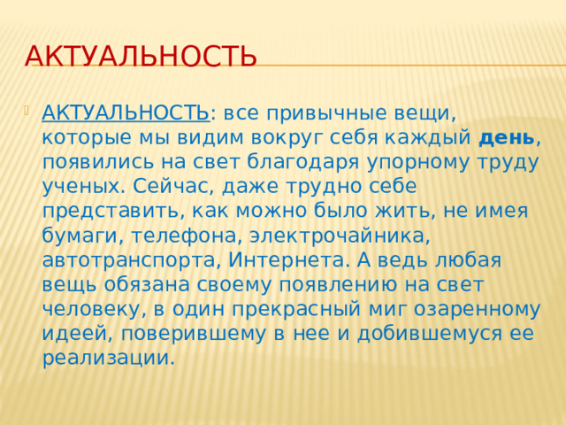 Актуальность АКТУАЛЬНОСТЬ : все привычные вещи, которые мы видим вокруг себя каждый  день , появились на свет благодаря упорному труду ученых. Сейчас, даже трудно себе представить, как можно было жить, не имея бумаги, телефона, электрочайника, автотранспорта, Интернета. А ведь любая вещь обязана своему появлению на свет человеку, в один прекрасный миг озаренному идеей, поверившему в нее и добившемуся ее реализации. 