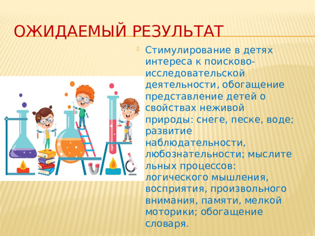 Ожидаемый результат Стимулирование в детях интереса к поисково-исследовательской деятельности, обогащение представление детей о свойствах неживой природы: снеге, песке, воде; развитие наблюдательности, любознательности; мыслительных процессов: логического мышления, восприятия, произвольного внимания, памяти, мелкой моторики; обогащение словаря.  