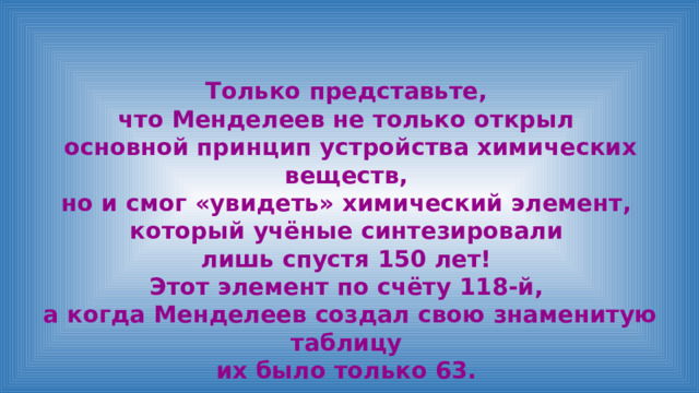 Только представьте, что Менделеев не только открыл основной принцип устройства химических веществ, но и смог «увидеть» химический элемент, который учёные синтезировали лишь спустя 150 лет! Этот элемент по счёту 118-й, а когда Менделеев создал свою знаменитую таблицу их было только 63. 